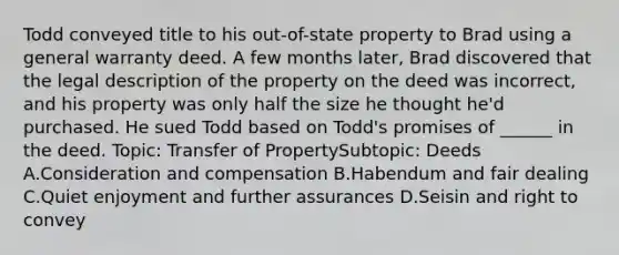 Todd conveyed title to his out-of-state property to Brad using a general warranty deed. A few months later, Brad discovered that the legal description of the property on the deed was incorrect, and his property was only half the size he thought he'd purchased. He sued Todd based on Todd's promises of ______ in the deed. Topic: Transfer of PropertySubtopic: Deeds A.Consideration and compensation B.Habendum and fair dealing C.Quiet enjoyment and further assurances D.Seisin and right to convey