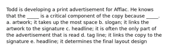 Todd is developing a print advertisement for Afflac. He knows that the _____ is a critical component of the copy because _____. a. artwork; it takes up the most space b. slogan; it links the artwork to the signature c. headline; it is often the only part of the advertisement that is read d. tag line; it links the copy to the signature e. headline; it determines the final layout design