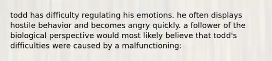 todd has difficulty regulating his emotions. he often displays hostile behavior and becomes angry quickly. a follower of the biological perspective would most likely believe that todd's difficulties were caused by a malfunctioning: