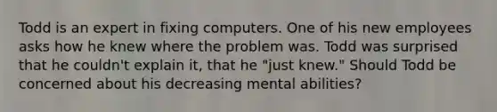 Todd is an expert in fixing computers. One of his new employees asks how he knew where the problem was. Todd was surprised that he couldn't explain it, that he "just knew." Should Todd be concerned about his decreasing mental abilities?