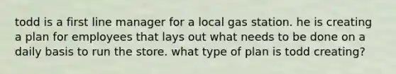 todd is a first line manager for a local gas station. he is creating a plan for employees that lays out what needs to be done on a daily basis to run the store. what type of plan is todd creating?