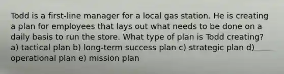 Todd is a first-line manager for a local gas station. He is creating a plan for employees that lays out what needs to be done on a daily basis to run the store. What type of plan is Todd creating? a) tactical plan b) long-term success plan c) strategic plan d) operational plan e) mission plan