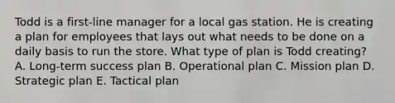 Todd is a​ first-line manager for a local gas station. He is creating a plan for employees that lays out what needs to be done on a daily basis to run the store. What type of plan is Todd​ creating? A. ​Long-term success plan B. Operational plan C. Mission plan D. Strategic plan E. Tactical plan