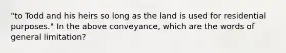 "to Todd and his heirs so long as the land is used for residential purposes." In the above conveyance, which are the words of general limitation?