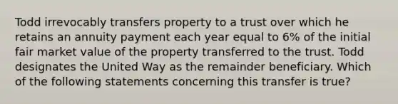 Todd irrevocably transfers property to a trust over which he retains an annuity payment each year equal to 6% of the initial fair market value of the property transferred to the trust. Todd designates the United Way as the remainder beneficiary. Which of the following statements concerning this transfer is true?