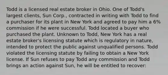 Todd is a licensed real estate broker in Ohio. One of Todd's largest clients, Sun Corp., contracted in writing with Todd to find a purchaser for its plant in New York and agreed to pay him a 6% commission if he were successful. Todd located a buyer who purchased the plant. Unknown to Todd, New York has a real estate broker's licensing statute which is regulatory in nature, intended to protect the public against unqualified persons. Todd violated the licensing statute by failing to obtain a New York license. If Sun refuses to pay Todd any commission and Todd brings an action against Sun, he will be entitled to recover: