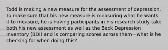 Todd is making a new measure for the assessment of depression. To make sure that his new measure is measuring what he wants it to measure, he is having participants in his research study take both his new assessment as well as the Beck Depression Inventory (BDI) and is comparing scores across them—what is he checking for when doing this?