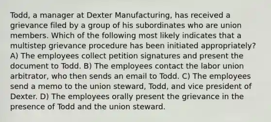 Todd, a manager at Dexter Manufacturing, has received a grievance filed by a group of his subordinates who are union members. Which of the following most likely indicates that a multistep grievance procedure has been initiated appropriately? A) The employees collect petition signatures and present the document to Todd. B) The employees contact the labor union arbitrator, who then sends an email to Todd. C) The employees send a memo to the union steward, Todd, and vice president of Dexter. D) The employees orally present the grievance in the presence of Todd and the union steward.