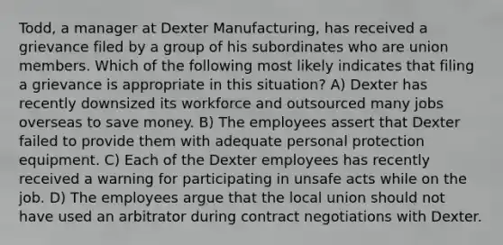 Todd, a manager at Dexter Manufacturing, has received a grievance filed by a group of his subordinates who are union members. Which of the following most likely indicates that filing a grievance is appropriate in this situation? A) Dexter has recently downsized its workforce and outsourced many jobs overseas to save money. B) The employees assert that Dexter failed to provide them with adequate personal protection equipment. C) Each of the Dexter employees has recently received a warning for participating in unsafe acts while on the job. D) The employees argue that the local union should not have used an arbitrator during contract negotiations with Dexter.