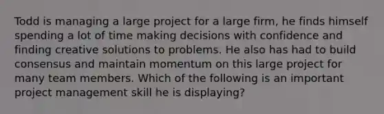 Todd is managing a large project for a large firm, he finds himself spending a lot of time making decisions with confidence and finding creative solutions to problems. He also has had to build consensus and maintain momentum on this large project for many team members. Which of the following is an important project management skill he is displaying?