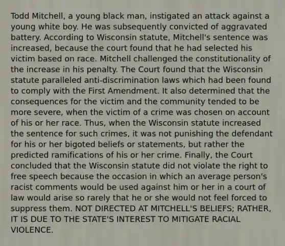 Todd Mitchell, a young black man, instigated an attack against a young white boy. He was subsequently convicted of aggravated battery. According to Wisconsin statute, Mitchell's sentence was increased, because the court found that he had selected his victim based on race. Mitchell challenged the constitutionality of the increase in his penalty. The Court found that the Wisconsin statute paralleled anti-discrimination laws which had been found to comply with the First Amendment. It also determined that the consequences for the victim and the community tended to be more severe, when the victim of a crime was chosen on account of his or her race. Thus, when the Wisconsin statute increased the sentence for such crimes, it was not punishing the defendant for his or her bigoted beliefs or statements, but rather the predicted ramifications of his or her crime. Finally, the Court concluded that the Wisconsin statute did not violate the right to free speech because the occasion in which an average person's racist comments would be used against him or her in a court of law would arise so rarely that he or she would not feel forced to suppress them. NOT DIRECTED AT MITCHELL'S BELIEFS; RATHER, IT IS DUE TO THE STATE'S INTEREST TO MITIGATE RACIAL VIOLENCE.