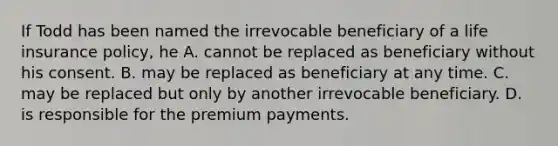 If Todd has been named the irrevocable beneficiary of a life insurance policy, he A. cannot be replaced as beneficiary without his consent. B. may be replaced as beneficiary at any time. C. may be replaced but only by another irrevocable beneficiary. D. is responsible for the premium payments.