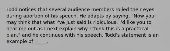 Todd notices that several audience members rolled their eyes during aportion of his speech. He adapts by saying, "Now you may think that what I've just said is ridiculous. I'd like you to hear me out as I next explain why I think this is a practtical plan," and he continues with his speech. Todd's statement is an example of _____.