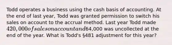 Todd operates a business using the cash basis of accounting. At the end of last year, Todd was granted permission to switch his sales on account to the accrual method. Last year Todd made 420,000 of sales on account and64,000 was uncollected at the end of the year. What is Todd's §481 adjustment for this year?