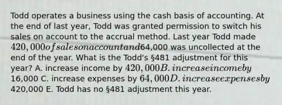 Todd operates a business using the cash basis of accounting. At the end of last year, Todd was granted permission to switch his sales on account to the accrual method. Last year Todd made 420,000 of sales on account and64,000 was uncollected at the end of the year. What is the Todd's §481 adjustment for this year? A. increase income by 420,000 B. increase income by16,000 C. increase expenses by 64,000 D. increase expenses by420,000 E. Todd has no §481 adjustment this year.