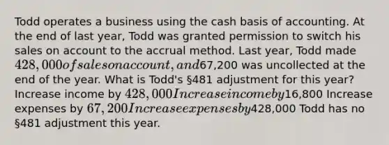 Todd operates a business using the cash basis of accounting. At the end of last year, Todd was granted permission to switch his sales on account to the accrual method. Last year, Todd made 428,000 of sales on account, and67,200 was uncollected at the end of the year. What is Todd's §481 adjustment for this year? Increase income by 428,000 Increase income by16,800 Increase expenses by 67,200 Increase expenses by428,000 Todd has no §481 adjustment this year.