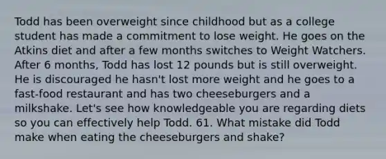 Todd has been overweight since childhood but as a college student has made a commitment to lose weight. He goes on the Atkins diet and after a few months switches to Weight Watchers. After 6 months, Todd has lost 12 pounds but is still overweight. He is discouraged he hasn't lost more weight and he goes to a fast-food restaurant and has two cheeseburgers and a milkshake. Let's see how knowledgeable you are regarding diets so you can effectively help Todd. 61. What mistake did Todd make when eating the cheeseburgers and shake?