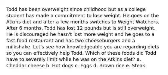 Todd has been overweight since childhood but as a college student has made a commitment to lose weight. He goes on the Atkins diet and after a few months switches to Weight Watchers. After 6 months, Todd has lost 12 pounds but is still overweight. He is discouraged he hasn't lost more weight and he goes to a fast-food restaurant and has two cheeseburgers and a milkshake. Let's see how knowledgeable you are regarding diets so you can effectively help Todd. Which of these foods did Todd have to severely limit while he was on the Atkins diet? a. Cheddar cheese b. Hot dogs c. Eggs d. Brown rice e. Steak