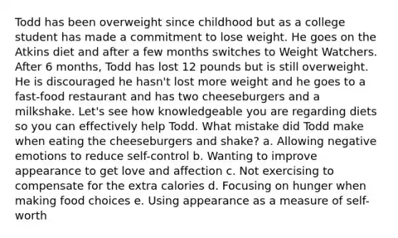 Todd has been overweight since childhood but as a college student has made a commitment to lose weight. He goes on the Atkins diet and after a few months switches to Weight Watchers. After 6 months, Todd has lost 12 pounds but is still overweight. He is discouraged he hasn't lost more weight and he goes to a fast-food restaurant and has two cheeseburgers and a milkshake. Let's see how knowledgeable you are regarding diets so you can effectively help Todd. What mistake did Todd make when eating the cheeseburgers and shake? a. Allowing negative emotions to reduce self-control b. Wanting to improve appearance to get love and affection c. Not exercising to compensate for the extra calories d. Focusing on hunger when making food choices e. Using appearance as a measure of self-worth