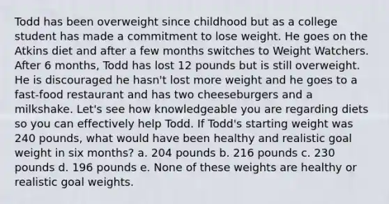 Todd has been overweight since childhood but as a college student has made a commitment to lose weight. He goes on the Atkins diet and after a few months switches to Weight Watchers. After 6 months, Todd has lost 12 pounds but is still overweight. He is discouraged he hasn't lost more weight and he goes to a fast-food restaurant and has two cheeseburgers and a milkshake. Let's see how knowledgeable you are regarding diets so you can effectively help Todd. If Todd's starting weight was 240 pounds, what would have been healthy and realistic goal weight in six months? a. 204 pounds b. 216 pounds c. 230 pounds d. 196 pounds e. None of these weights are healthy or realistic goal weights.