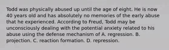 Todd was physically abused up until the age of eight. He is now 40 years old and has absolutely no memories of the early abuse that he experienced. According to Freud, Todd may be unconsciously dealing with the potential anxiety related to his abuse using the defense mechanism of A. regression. B. projection. C. reaction formation. D. repression.