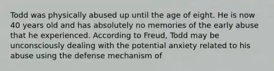 Todd was physically abused up until the age of eight. He is now 40 years old and has absolutely no memories of the early abuse that he experienced. According to Freud, Todd may be unconsciously dealing with the potential anxiety related to his abuse using the defense mechanism of