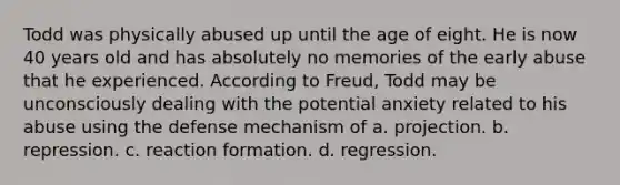 Todd was physically abused up until the age of eight. He is now 40 years old and has absolutely no memories of the early abuse that he experienced. According to Freud, Todd may be unconsciously dealing with the potential anxiety related to his abuse using the defense mechanism of a. projection. b. repression. c. reaction formation. d. regression.