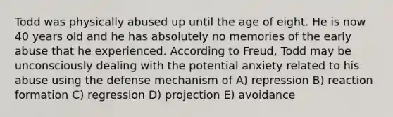 Todd was physically abused up until the age of eight. He is now 40 years old and he has absolutely no memories of the early abuse that he experienced. According to Freud, Todd may be unconsciously dealing with the potential anxiety related to his abuse using the defense mechanism of A) repression B) reaction formation C) regression D) projection E) avoidance