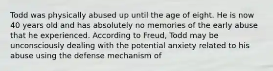 Todd was physically abused up until the age of eight. He is now 40 years old and has absolutely no memories of the early abuse that he experienced. According to Freud, Todd may be unconsciously dealing with the potential anxiety related to his abuse using the defense mechanism of​