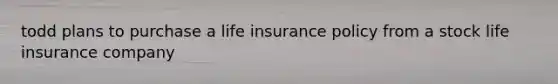 todd plans to purchase a life insurance policy from a stock life insurance company