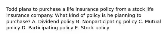 Todd plans to purchase a life insurance policy from a stock life insurance company. What kind of policy is he planning to purchase? A. Dividend policy B. Nonparticipating policy C. Mutual policy D. Participating policy E. Stock policy