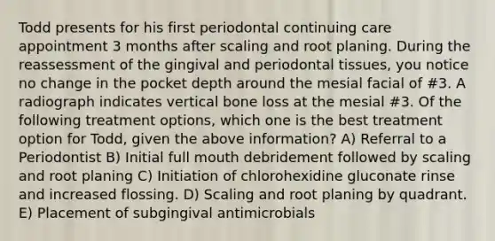 Todd presents for his first periodontal continuing care appointment 3 months after scaling and root planing. During the reassessment of the gingival and periodontal tissues, you notice no change in the pocket depth around the mesial facial of #3. A radiograph indicates vertical bone loss at the mesial #3. Of the following treatment options, which one is the best treatment option for Todd, given the above information? A) Referral to a Periodontist B) Initial full mouth debridement followed by scaling and root planing C) Initiation of chlorohexidine gluconate rinse and increased flossing. D) Scaling and root planing by quadrant. E) Placement of subgingival antimicrobials