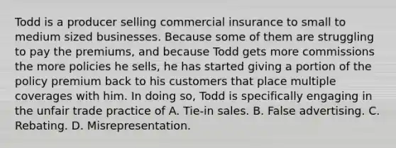 Todd is a producer selling commercial insurance to small to medium sized businesses. Because some of them are struggling to pay the premiums, and because Todd gets more commissions the more policies he sells, he has started giving a portion of the policy premium back to his customers that place multiple coverages with him. In doing so, Todd is specifically engaging in the unfair trade practice of A. Tie-in sales. B. False advertising. C. Rebating. D. Misrepresentation.