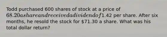 Todd purchased 600 shares of stock at a price of 68.20 a share and received a dividend of1.42 per share. After six months, he resold the stock for 71.30 a share. What was his total dollar return?