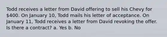 Todd receives a letter from David offering to sell his Chevy for 400. On January 10, Todd mails his letter of acceptance. On January 11, Todd receives a letter from David revoking the offer. Is there a contract? a. Yes b. No