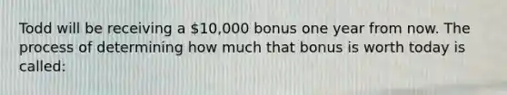 Todd will be receiving a 10,000 bonus one year from now. The process of determining how much that bonus is worth today is called: