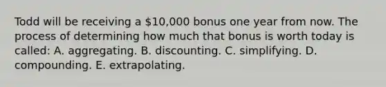 Todd will be receiving a 10,000 bonus one year from now. The process of determining how much that bonus is worth today is called: A. aggregating. B. discounting. C. simplifying. D. compounding. E. extrapolating.