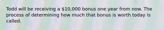 Todd will be receiving a 10,000 bonus one year from now. The process of determining how much that bonus is worth today is called.