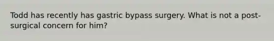 Todd has recently has gastric bypass surgery. What is not a post-surgical concern for him?
