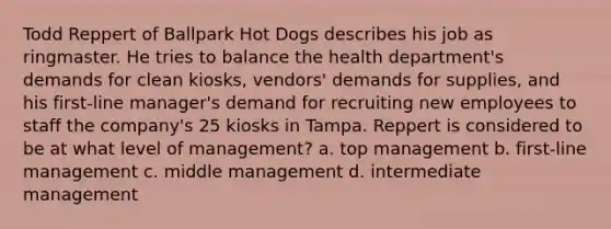 Todd Reppert of Ballpark Hot Dogs describes his job as ringmaster. He tries to balance the health department's demands for clean kiosks, vendors' demands for supplies, and his first-line manager's demand for recruiting new employees to staff the company's 25 kiosks in Tampa. Reppert is considered to be at what level of management? a. top management b. first-line management c. middle management d. intermediate management