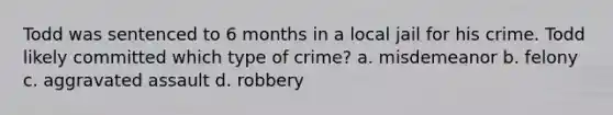 Todd was sentenced to 6 months in a local jail for his crime. Todd likely committed which type of crime? a. misdemeanor b. felony c. aggravated assault d. robbery