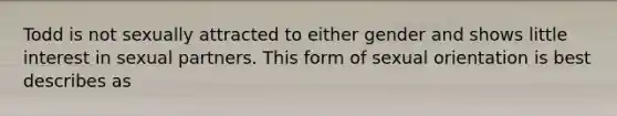 Todd is not sexually attracted to either gender and shows little interest in sexual partners. This form of sexual orientation is best describes as