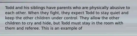 Todd and his siblings have parents who are physically abusive to each other. When they fight, they expect Todd to stay quiet and keep the other children under control. They allow the other children to cry and hide, but Todd must stay in the room with them and referee. This is an example of