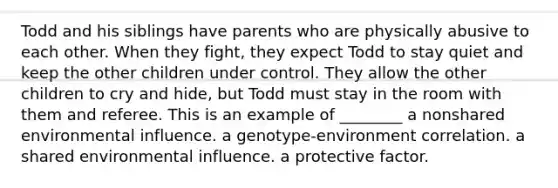 Todd and his siblings have parents who are physically abusive to each other. When they fight, they expect Todd to stay quiet and keep the other children under control. They allow the other children to cry and hide, but Todd must stay in the room with them and referee. This is an example of ________ a nonshared environmental influence. a genotype-environment correlation. a shared environmental influence. a protective factor.