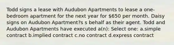 Todd signs a lease with Audubon Apartments to lease a one-bedroom apartment for the next year for 650 per month. Daisy signs on Audubon Apartment?s s behalf as their agent. Todd and Audubon Apartments have executed a(n): Select one: a.simple contract b.implied contract c.no contract d.express contract