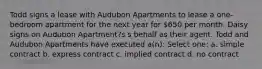 Todd signs a lease with Audubon Apartments to lease a one-bedroom apartment for the next year for 650 per month. Daisy signs on Audubon Apartment?s s behalf as their agent. Todd and Audubon Apartments have executed a(n): Select one: a. simple contract b. express contract c. implied contract d. no contract