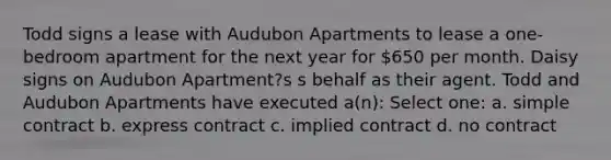 Todd signs a lease with Audubon Apartments to lease a one-bedroom apartment for the next year for 650 per month. Daisy signs on Audubon Apartment?s s behalf as their agent. Todd and Audubon Apartments have executed a(n): Select one: a. simple contract b. express contract c. implied contract d. no contract