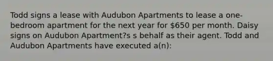 Todd signs a lease with Audubon Apartments to lease a one-bedroom apartment for the next year for 650 per month. Daisy signs on Audubon Apartment?s s behalf as their agent. Todd and Audubon Apartments have executed a(n):