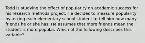 Todd is studying the effect of popularity on academic success for his research methods project. He decides to measure popularity by asking each elementary school student to tell him how many friends he or she has. He assumes that more friends mean the student is more popular. Which of the following describes this variable?