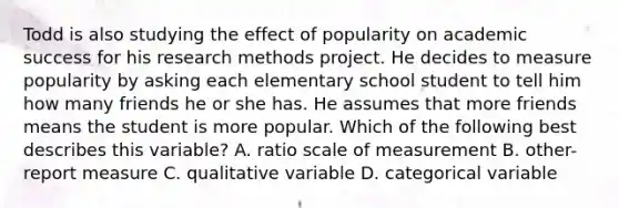 Todd is also studying the effect of popularity on academic success for his research methods project. He decides to measure popularity by asking each elementary school student to tell him how many friends he or she has. He assumes that more friends means the student is more popular. Which of the following best describes this variable? A. ratio scale of measurement B. other-report measure C. qualitative variable D. categorical variable